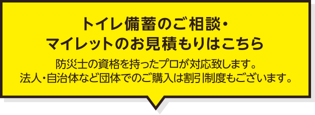 トイレ備蓄のご相談・マイレットのお見積もりはこちら　防災士の資格を持ったプロが対応致します。法人・自治体など団体でのご購入は割引制度もございます。