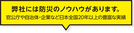 弊社には防災のノウハウがあります。 官公庁や自治体・企業など日本全国20年以上の豊富な実績